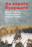 На пороге будущего. Октябрь 1917 года и судьбы русского искусства XX века
