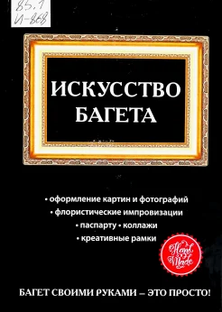 Искусство багета: оформления картин и фотографий, флористические импровизации, паспарту, коллажи, креативные рамки